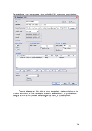 78
Se selecionar uma das regras e clicar no botão Edit, veremos a seguinte tela:
É nesse tela que você irá alterar todas as opções citadas anteriormente,
como a assinatura, o filtro de origem e destino a ser utilizado, a gravidade do
ataque, a ação a ser tomada, a mensagem de alerta, e outras opções.
 