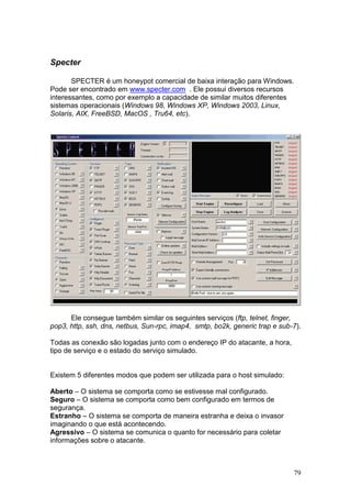 79
Specter
SPECTER é um honeypot comercial de baixa interação para Windows.
Pode ser encontrado em www.specter.com . Ele possui diversos recursos
interessantes, como por exemplo a capacidade de similar muitos diferentes
sistemas operacionais (Windows 98, Windows XP, Windows 2003, Linux,
Solaris, AIX, FreeBSD, MacOS , Tru64, etc).
Ele consegue também similar os seguintes serviços (ftp, telnet, finger,
pop3, http, ssh, dns, netbus, Sun-rpc, imap4, smtp, bo2k, generic trap e sub-7).
Todas as conexão são logadas junto com o endereço IP do atacante, a hora,
tipo de serviço e o estado do serviço simulado.
Existem 5 diferentes modos que podem ser utilizada para o host simulado:
Aberto – O sistema se comporta como se estivesse mal configurado.
Seguro – O sistema se comporta como bem configurado em termos de
segurança.
Estranho – O sistema se comporta de maneira estranha e deixa o invasor
imaginando o que está acontecendo.
Agressivo – O sistema se comunica o quanto for necessário para coletar
informações sobre o atacante.
 