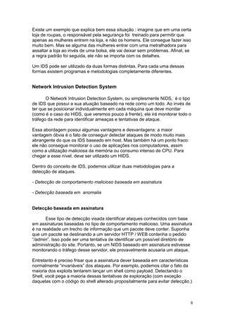 8
Existe um exemplo que explica bem essa situação : imagine que em uma certa
loja de roupas, o responsável pela segurança foi treinado para permitir que
apenas as mulheres entrem na loja, e não os homens. Ele consegue fazer isso
muito bem. Mas se alguma das mulheres entrar com uma metralhadora para
assaltar a loja ao invés de uma bolsa, ele vai deixar sem problemas. Afinal, se
a regra padrão foi seguida, ele não se importa com os detalhes.
Um IDS pode ser utilizado da duas formas distintas. Para cada uma dessas
formas existem programas e metodologias completamente diferentes.
Network Intrusion Detection System
O Network Intrusion Detection System, ou simplesmente NIDS, é o tipo
de IDS que possui a sua atuação baseado na rede como um todo. Ao invés de
ter que se posicionar individualmente em cada máquina que deve monitar
(como é o caso do HIDS, que veremos pouco à frente), ele irá monitorar todo o
tráfego da rede para identificar ameaças e tentativas de ataque.
Essa abordagem possui algumas vantagens e desvantagens: a maior
vantagem óbvia é o fato de conseguir detectar ataques de modo muito mais
abrangente do que os IDS baseado em host. Mas também há um ponto fraco:
ele não consegue monitorar o uso de aplicações nos computadores, assim
como a utilização maliciosa da memória ou consumo intenso de CPU. Para
chegar a esse nível, deve ser utilizado um HIDS.
Dentro do conceito de IDS, podemos utilizar duas metodologias para a
detecção de ataques.
- Detecção de comportamento malicioso baseada em assinatura
- Detecção baseada em anomalia
Detecção baseada em assinatura
Esse tipo de detecção visada identificar ataques conhecidos com base
em assinaturas baseadas no tipo de comportamento malicioso. Uma assinatura
é na realidade um trecho de informação que um pacote deve conter. Suponha
que um pacote se destinando a um servidor HTTP / WEB contenha o pedido
“/admin”. Isso pode ser uma tentativa de identificar um possível diretório de
administração do site. Portanto, se um NIDS baseado em assinatura estivesse
monitorando o tráfego desse servidor, ele provavelmente acusaria um ataque.
Entretanto é preciso frisar que a assinatura dever baseada em características
normalmente “invariáveis” dos ataques. Por exemplo, podemos citar o fato da
maioria dos exploits tentarem lançar um shell como payload. Detectando o
Shell, você pega a maioria dessas tentativas de exploração (com exceção
daquelas com o código do shell alterado propositalmente para evitar detecção.)
 
