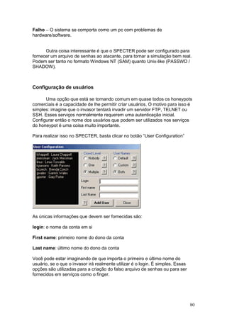 80
Falho – O sistema se comporta como um pc com problemas de
hardware/software.
Outra coisa interessante é que o SPECTER pode ser configurado para
fornecer um arquivo de senhas ao atacante, para tornar a simulação bem real.
Podem ser tanto no formato Windows NT (SAM) quanto Unix-like (PASSWD /
SHADOW).
Configuração de usuários
Uma opção que está se tornando comum em quase todos os honeypots
comerciais é a capacidade de lhe permitir criar usuários. O motivo para isso é
simples: imagine que o invasor tentará invadir um servidor FTP, TELNET ou
SSH. Esses serviços normalmente requerem uma autenticação inicial.
Configurar então o nome dos usuários que podem ser utilizados nos serviços
do honeypot é uma coisa muito importante.
Para realizar isso no SPECTER, basta clicar no botão “User Configuration”
As únicas informações que devem ser fornecidas são:
login: o nome da conta em si
First name: primeiro nome do dono da conta
Last name: último nome do dono da conta
Você pode estar imaginando de que importa o primeiro e último nome do
usuário, se o que o invasor irá realmente utilizar é o login. É simples. Essas
opções são utilizadas para a criação do falso arquivo de senhas ou para ser
fornecidos em serviços como o finger.
 
