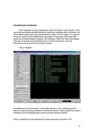 81
Visualizando incidentes
Para visualizar os logs capturados, clique no botão “Log Analyzer”. Uma
outra tela será aberta demonstrando as capturas realizadas até o momento. As
informações salvas são o tipo de protocolo, a data, o IP de origem, e o arquivo
de log no qual as informações foram gravadas. À esquerda você pode filtar
quais dos eventos deseja visualizar, por protocolo. Muito útil caso você deseje
procurar um evento que aconteceu em um serviço específico, sem se
preocupar com os eventos de outros serviços.
Veja a imagem:
Ao selecionar um dos eventos, você pode acessar o seu conteúdo (que foi
salvo no arquivo de log mostrado na frente do evento). Assim poderá ver toda a
interação que foi realizada pelo invasor durante aquela tentativa.
Veja o conteúdo de uma tentativa de acesso através do servidor FTP:
 