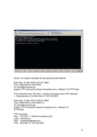 82
Abaixo, um registro completo de log capturado pelo Specter:
Date: Mon, 31 Mar 2003 15:07:24 -0600
From: SPECTER on OUTPOST
To: lance@honeynet.org
Subject: FTP connection (hacker.honeypots.com) - Attempt 1/2 (FTP/Total)
FTP connection from 192.168.1.1 (hacker.honeypots.com) (FTP attempts:
1, Total attempts: 2) on Mon Mar 31 15:07:46 2003
Date: Mon, 31 Mar 2003 15:08:07 -0600
From: SPECTER on OUTPOST-01
To: lance@honeynet.org
Subject: FTP connection (hacker.honeypots.com) - Attempt 1/2
(FTP/Total)
FTP connection
Host : 192.168.1.1 (hacker.honeypots.com)
Login : anonymous
Pass : evilattacker@hello.com
Time : Mon Mar 31 15:07:46 2003
 