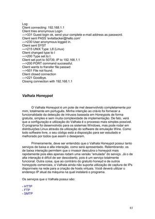 83
Log:
Client connecting: 192.168.1.1
Client tries anonymous Login
--->331 Guest login ok, send your complete e-mail address as password.
Client sent PASS 'evilattacker@hello.com'
--->230 User anonymous logged in.
Client sent SYST
--->215 UNIX Type: L8 (Linux)
Client changed type to I
--->200 Type set to I.
Client set port to 50739, IP to 192.168.1.1
--->200 PORT command successful.
Client wants to fransfer file passwd
--->501 File not found.
Client closed connection
--->221 Goodbye.
Closing connection with 192.168.1.1
Valhala Honeypot
O Valhala Honeypot é um pote de mel desenvolvido completamente por
mim, totalmente em português. Minha intenção ao criá-lo foi fornecer a
funcionalidade da detecção de intrusos baseada em Honeypots de forma
gratuita, simples e sem muita complexidade de implementação. De fato, verá
que a configuração e utilização do Valhala é o processo mais simples possível.
O programa foi desenvolvido para os sistemas Windows, mas pode rodar em
distribuições Linux através da utilização do software de emulação Wine. Como
todo software livre, o seu código está a disposição para ser estudado e
melhorado por todos que assim o desejarem.
Primeiramente, deve ser entendido que o Valhala Honeypot possui tanto
serviços de baixa e alta interação, como será apresentado. Relembrando: os
de baixa interação permitem que o invasor descubra o honeypot mais
rapidamente pois eles apenas rodam uma versão “emulada” do serviço. Já o de
alta interação é difícil de ser descoberto, pois é um serviço totalmente
funcional. Outra coisa, que ao contrário do gratuito honeyd e de outros
honeypots comerciais, o Valhala ainda não suporta utilização de captura de IPs
disponíveis na rede para a criação de hosts virtuais. Você deverá utilizar o
endereço IP atual da máquina na qual instalará o programa.
Os serviços que o Valhala possui são:
- HTTP
- FTP
- SMTP
 