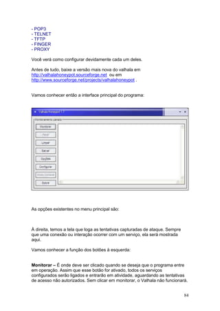 84
- POP3
- TELNET
- TFTP
- FINGER
- PROXY
Você verá como configurar devidamente cada um deles.
Antes de tudo, baixe a versão mais nova do valhala em
http://valhalahoneypot.sourceforge.net ou em
http://www.sourceforge.net/projects/valhalahoneypot .
Vamos conhecer então a interface principal do programa:
As opções existentes no menu principal são:
À direita, temos a tela que loga as tentativas capturadas de ataque. Sempre
que uma conexão ou interação ocorrer com um serviço, ela será mostrada
aqui.
Vamos conhecer a função dos botões à esquerda:
Monitorar – É onde deve ser clicado quando se deseja que o programa entre
em operação. Assim que esse botão for ativado, todos os serviços
configurados serão ligados e entrarão em atividade, aguardando as tentativas
de acesso não autorizados. Sem clicar em monitorar, o Valhala não funcionará.
 