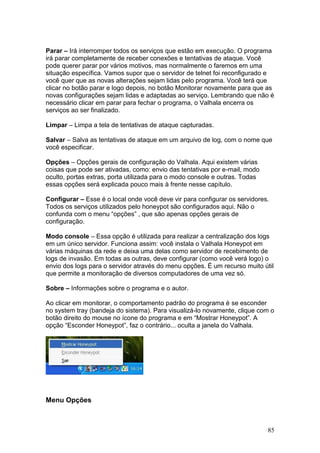 85
Parar – Irá interromper todos os serviços que estão em execução. O programa
irá parar completamente de receber conexões e tentativas de ataque. Você
pode querer parar por vários motivos, mas normalmente o faremos em uma
situação específica. Vamos supor que o servidor de telnet foi reconfigurado e
você quer que as novas alterações sejam lidas pelo programa. Você terá que
clicar no botão parar e logo depois, no botão Monitorar novamente para que as
novas configurações sejam lidas e adaptadas ao serviço. Lembrando que não é
necessário clicar em parar para fechar o programa, o Valhala encerra os
serviços ao ser finalizado.
Limpar – Limpa a tela de tentativas de ataque capturadas.
Salvar – Salva as tentativas de ataque em um arquivo de log, com o nome que
você especificar.
Opções – Opções gerais de configuração do Valhala. Aqui existem várias
coisas que pode ser ativadas, como: envio das tentativas por e-mail, modo
oculto, portas extras, porta utilizada para o modo console e outras. Todas
essas opções será explicada pouco mais à frente nesse capítulo.
Configurar – Esse é o local onde você deve vir para configurar os servidores.
Todos os serviços utilizados pelo honeypot são configurados aqui. Não o
confunda com o menu “opções” , que são apenas opções gerais de
configuração.
Modo console – Essa opção é utilizada para realizar a centralização dos logs
em um único servidor. Funciona assim: você instala o Valhala Honeypot em
várias máquinas da rede e deixa uma delas como servidor de recebimento de
logs de invasão. Em todas as outras, deve configurar (como você verá logo) o
envio dos logs para o servidor através do menu opções. É um recurso muito útil
que permite a monitoração de diversos computadores de uma vez só.
Sobre – Informações sobre o programa e o autor.
Ao clicar em monitorar, o comportamento padrão do programa é se esconder
no system tray (bandeja do sistema). Para visualizá-lo novamente, clique com o
botão direito do mouse no ícone do programa e em “Mostrar Honeypot”. A
opção “Esconder Honeypot”, faz o contrário... oculta a janela do Valhala.
Menu Opções
 