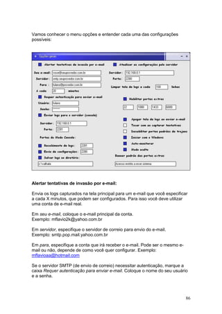 86
Vamos conhecer o menu opções e entender cada uma das configurações
possíveis:
Alertar tentativas de invasão por e-mail:
Envia os logs capturados na tela principal para um e-mail que você especificar
a cada X minutos, que podem ser configurados. Para isso você deve utilizar
uma conta de e-mail real.
Em seu e-mail, coloque o e-mail principal da conta.
Exemplo: mflavio2k@yahoo.com.br
Em servidor, especifique o servidor de correio para envio do e-mail.
Exemplo: smtp.pop.mail.yahoo.com.br
Em para, especifique a conta que irá receber o e-mail. Pode ser o mesmo e-
mail ou não, depende de como você quer configurar. Exemplo:
mflavioaa@hotmail.com
Se o servidor SMTP (de envio de correio) necessitar autenticação, marque a
caixa Requer autenticação para enviar e-mail. Coloque o nome do seu usuário
e a senha.
 