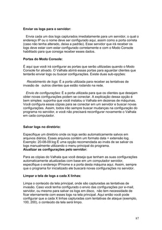 87
Enviar os logs para o servidor:
Envia cada um dos logs capturados imediatamente para um servidor, o qual o
endereço IP ou o nome deve ser configurado aqui, assim como a porta correta
(caso não tenha alterado, deixa a padrão). Esse servidor que irá receber os
logs deve estar com estar configurado corretamente e com o Modo Console
habilitado para que consiga receber esses dados.
Portas do Modo Console:
É aqui que você irá configurar as portas que serão utilizadas quando o Modo
Console for ativado. O Valhala abrirá essas portas para aguardar clientes que
tentarão enviar logs ou buscar configurações. Existe duas sub-opções:
Recebimento de logs: É a porta utilizada para receber as tentativas de
invasão de outros clientes que estão rodando na rede.
Envio de configurações: É a porta utilizada para que os clientes que desejam
obter novas configurações podem se conectar. A explicação dessa opção é
bem simples: suponha que você instalou o Valhala em dezenas de máquinas.
Você configura essas cópias para se conectar em um servidor e buscar novas
configurações. Assim, todos irão sempre buscar mudanças na configuração do
programa no servidor, e você não precisará reconfigurar novamente o Valhala
em cada computador.
Salvar logs no diretório:
Especifique um diretório onde os logs serão automaticamente salvos em
arquivos diários. Esses arquivos contém um formato data + extensão log.
Exemplo: 20-08-09.log É uma opção recomendada ao invés de se salvar os
logs manualmente utilizando o menu principal do programa.
Atualizar as configurações pelo servidor:
Para as cópias do Valhala que você deseja que tenham as suas configurações
automaticamente atualizadas com base em um computador servidor,
especifique o endereço IP/nome e a porta desta máquina aqui. Assim, sempre
que o programa for inicializado ele buscará novas configurações no servidor.
Limpar a tela de logs a cada X linhas:
Limpa o conteúdo da tela principal, onde são capturadas as tentativas de
invasão. Caso você tenha configurado o envio das configurações por e-mail,
servidor, ou mesmo para salvar os logs em disco, não tem necessidade de
ficar eternamente com esses logs na tela principal. Aqui então você pode
configurar que a cada X linhas capturadas com tentativas de ataque (exemplo,
100, 200), o conteúdo da tela será limpo.
 