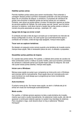 88
Habilitar portas extras:
Permite habilitar portas extras para serem monitoradas. Para entender a
vantagem dessas portas é primeiro necessário entender uma das principais
fases de um processo de ataque: a varredura. O processo de varredura de
portas visa encontrar e detectar portas de serviço ativas em um sistema.
Portanto, sem ativar as portas extras o invasor irá descobrir apenas as portas
de serviços padrão do Valhala. Se você quiser que ele “pense” que há outros
serviços no sistema, você deve marcar a opção das portas extras e colocar o
número da porta associada ao serviço.. (exemplo: 22 – ssh)
Apaga tela de logs ao enviar e-mail:
O conteúdo de toda a tela de logs é enviado por e-mail dentro do intervalo de
tempo configurado no envio. Se você quiser que automaticamente após o
conteúdo ser enviado, a tela de logs seja apagada, marque essa opção.
Tocar som ao capturar tentativas:
Se desejar um pequeno aviso sonoro quando uma tentativa de invasão ocorre,
marque essa opção. Não é necessário placa de som, é utilizado o pcspeaker.
Desabilitar portas padrões de trojans:
É o oposto das portas extras. Por padrão, o Valhala abre portas de cavalos de
tróia conhecidos (como o netbus na porta 12345), para que durante o processo
de varredura o atacante pense que aquele trojan existe na máquina. Se você
não quiser essas portas abertas, marque esta opção.
Iniciar com o Windows:
Marque essa opção se quiser que o programa se inicie junto com o Windows,
sem precisar abri-lo manualmente. Essa opção deve ser marcada junto com
auto-monitorar se você deseja que o programa já se inicie monitorando
automaticamente.
Auto-monitorar:
O próprio nome já diz. Se marcar essa opção, ao abrir o Valhala ele já irá
entrar em modo de monitoração automaticamente.
Modo oculto:
Por padrão, o Valhala sempre aparece na tela a cada tentativa de invasão,
mesmo que você o oculte manualmente. Ao selecionar modo oculto, ele não irá
aparecer e continuará rodando apenas no system tray (bandeja do sistema).
Para visualizar o logs, você deverá clicar no tray e selecionar “Mostrar
Honeypot”
 
