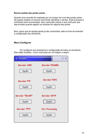 89
Banner padrão das portas extras:
Quando uma conexão for realizada por um invasor em uma das portas extras,
ele espera receber um banner para tentar identificar o serviço. Esse processo é
conhecido como enumeração. Aqui você pode colocar o que você quer que
seja enviado quando alguém se conectar em alguma das portas.
Bom, agora que as opções gerais já são conhecidas, está na hora de entender
a configuração dos servidores.
Menu Configurar
Em configurar que acessamos a configuração de todos os servidores.
Eles estão divididos , como você pode ver na imagem a seguir:
 