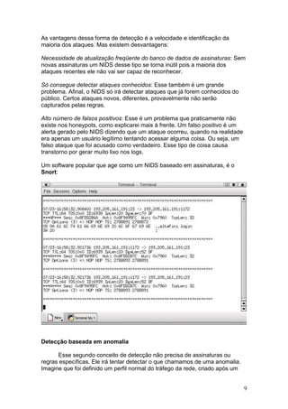 9
As vantagens dessa forma de detecção é a velocidade e identificação da
maioria dos ataques. Mas existem desvantagens:
Necessidade de atualização freqüente do banco de dados de assinaturas: Sem
novas assinaturas um NIDS desse tipo se torna inútil pois a maioria dos
ataques recentes ele não vai ser capaz de reconhecer.
Só consegue detectar ataques conhecidos: Esse também é um grande
problema. Afinal, o NIDS só irá detectar ataques que já forem conhecidos do
público. Certos ataques novos, diferentes, provavelmente não serão
capturados pelas regras.
Alto número de falsos positivos: Esse é um problema que praticamente não
existe nos honeypots, como explicarei mais à frente. Um falso positivo é um
alerta gerado pelo NIDS dizendo que um ataque ocorreu, quando na realidade
era apenas um usuário legítimo tentando acessar alguma coisa. Ou seja, um
falso ataque que foi acusado como verdadeiro. Esse tipo de coisa causa
transtorno por gerar muito lixo nos logs.
Um software popular que age como um NIDS baseado em assinaturas, é o
Snort:
Detecção baseada em anomalia
Esse segundo conceito de detecção não precisa de assinaturas ou
regras específicas. Ele irá tentar detectar o que chamamos de uma anomalia.
Imagine que foi definido um perfil normal do tráfego da rede, criado após um
 