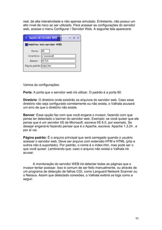 91
real, de alta interatividade e não apenas simulado. Entretanto, não possui um
alto nível de risco ao ser utilizado. Para acessar as configurações do servidor
web, acesse o menu Configurar / Servidor Web. A seguinte tela aparecerá:
Vamos às configurações:
Porta: A porta que o servidor web irá utilizar. O padrão é a porta 80.
Diretório: O diretório onde existirão os arquivos do servidor web. Caso esse
diretório não seja configurado corretamente ou não exista, o Valhala acusará
um erro de que o diretório não existe.
Banner: Essa opção faz com que você engane o invasor, fazendo com que
pense ter detectado o banner do servidor web. Exemplo: se você quiser que ele
pense que é um servidor IIS da Microsoft, escreva IIS 6.0, por exemplo. Se
desejar enganá-lo fazendo pensar que é o Apache, escreva: Apache 1.3.24 , e
por aí vai.
Página padrão: É o arquivo principal que será carregado quando o usuário
acessar o servidor web. Deve ser arquivo com extensão HTM e HTML (php e
outros não é suportado). Por padrão, o nome é o index.htm, mas pode ser o
que você quiser. Lembrando que: caso o arquivo não exista o Valhala irá
acusar.
A monitoração do servidor WEB irá detectar todas as páginas que o
invasor tentar acessar. Isso é comum de ser feito manualmente, ou através de
um programa de detecção de falhas CGI, como Languard Network Scanner ou
o Nessus. Assim que detectado conexões, o Valhala exibirá os logs como a
seguir:
 