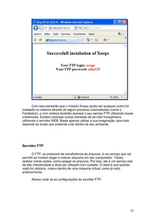 93
Com isso pensarão que o módulo Xoops (pode ser qualquer outro) foi
instalado no sistema através de algum processo automatizado (como o
Fantástico), e com certeza tentarão acessar o seu serviço FTP utilizando essas
credenciais. Existem diversas outras maneiras de se criar honeytokens
utilizando o servidor WEB. Basta apenas utilizar a sua imaginação, pois tudo
depende da ilusão que pretende criar dentro de seu ambiente.
Servidor FTP
O FTP, ou protocolo de transferência de arquivos, é um serviço que vai
permitir ao invasor pegar e colocar arquivos em seu computador. Talvez
realizar outras ações, como apagar os arquivos. Por isso, ele é um serviço real
de alta interatividade e deve ser utilizado com cuidado. O ideal é que quando
você for utilizá-lo, rode-o dentro de uma máquina virtual, como já visto
anteriormente.
Abaixo você vê as configurações do servidor FTP:
 