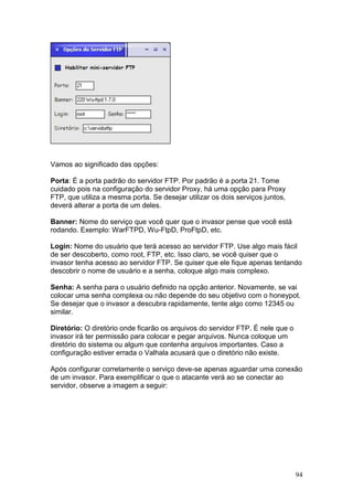 94
Vamos ao significado das opções:
Porta: É a porta padrão do servidor FTP. Por padrão é a porta 21. Tome
cuidado pois na configuração do servidor Proxy, há uma opção para Proxy
FTP, que utiliza a mesma porta. Se desejar utilizar os dois serviços juntos,
deverá alterar a porta de um deles.
Banner: Nome do serviço que você quer que o invasor pense que você está
rodando. Exemplo: WarFTPD, Wu-FtpD, ProFtpD, etc.
Login: Nome do usuário que terá acesso ao servidor FTP. Use algo mais fácil
de ser descoberto, como root, FTP, etc. Isso claro, se você quiser que o
invasor tenha acesso ao servidor FTP. Se quiser que ele fique apenas tentando
descobrir o nome de usuário e a senha, coloque algo mais complexo.
Senha: A senha para o usuário definido na opção anterior. Novamente, se vai
colocar uma senha complexa ou não depende do seu objetivo com o honeypot.
Se desejar que o invasor a descubra rapidamente, tente algo como 12345 ou
similar.
Diretório: O diretório onde ficarão os arquivos do servidor FTP. É nele que o
invasor irá ter permissão para colocar e pegar arquivos. Nunca coloque um
diretório do sistema ou algum que contenha arquivos importantes. Caso a
configuração estiver errada o Valhala acusará que o diretório não existe.
Após configurar corretamente o serviço deve-se apenas aguardar uma conexão
de um invasor. Para exemplificar o que o atacante verá ao se conectar ao
servidor, observe a imagem a seguir:
 