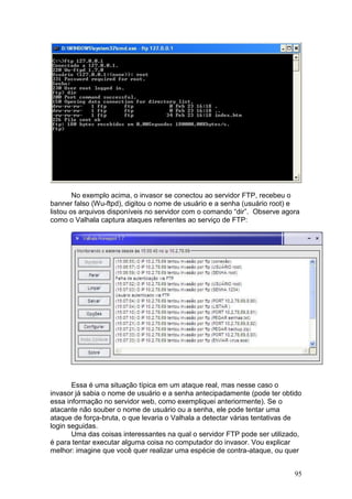 95
No exemplo acima, o invasor se conectou ao servidor FTP, recebeu o
banner falso (Wu-ftpd), digitou o nome de usuário e a senha (usuário root) e
listou os arquivos disponíveis no servidor com o comando “dir”. Observe agora
como o Valhala captura ataques referentes ao serviço de FTP:
Essa é uma situação típica em um ataque real, mas nesse caso o
invasor já sabia o nome de usuário e a senha antecipadamente (pode ter obtido
essa informação no servidor web, como exempliquei anteriormente). Se o
atacante não souber o nome de usuário ou a senha, ele pode tentar uma
ataque de força-bruta, o que levaria o Valhala a detectar várias tentativas de
login seguidas.
Uma das coisas interessantes na qual o servidor FTP pode ser utilizado,
é para tentar executar alguma coisa no computador do invasor. Vou explicar
melhor: imagine que você quer realizar uma espécie de contra-ataque, ou quer
 