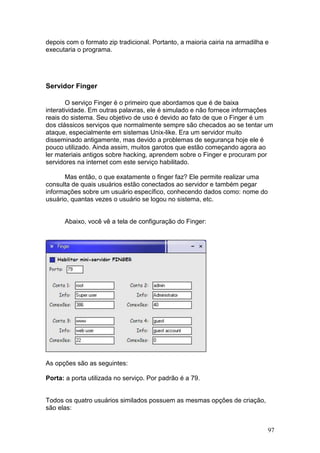 97
depois com o formato zip tradicional. Portanto, a maioria cairia na armadilha e
executaria o programa.
Servidor Finger
O serviço Finger é o primeiro que abordamos que é de baixa
interatividade. Em outras palavras, ele é simulado e não fornece informações
reais do sistema. Seu objetivo de uso é devido ao fato de que o Finger é um
dos clássicos serviços que normalmente sempre são checados ao se tentar um
ataque, especialmente em sistemas Unix-like. Era um servidor muito
disseminado antigamente, mas devido a problemas de segurança hoje ele é
pouco utilizado. Ainda assim, muitos garotos que estão começando agora ao
ler materiais antigos sobre hacking, aprendem sobre o Finger e procuram por
servidores na internet com este serviço habilitado.
Mas então, o que exatamente o finger faz? Ele permite realizar uma
consulta de quais usuários estão conectados ao servidor e também pegar
informações sobre um usuário específico, conhecendo dados como: nome do
usuário, quantas vezes o usuário se logou no sistema, etc.
Abaixo, você vê a tela de configuração do Finger:
As opções são as seguintes:
Porta: a porta utilizada no serviço. Por padrão é a 79.
Todos os quatro usuários similados possuem as mesmas opções de criação,
são elas:
 