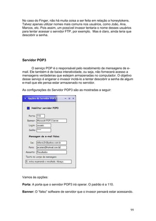 99
No caso do Finger, não há muita coisa a ser feita em relação a honeytokens.
Talvez apenas utilizar nomes mais comuns nos usuários, como João, Ana,
Marcos, etc. Pois assim, um possível invasor tentaria o nome desses usuários
para tentar acessar o servidor FTP, por exemplo. Mas é claro, ainda teria que
descobrir a senha.
Servidor POP3
O serviço POP é o responsável pelo recebimento de mensagens de e-
mail. Ele também é de baixa interatividade, ou seja, não fornecerá acesso a
mensagens verdadeiras que estejam armazenadas no computador. O objetivo
desse serviço é enganar o invasor incitá-lo a tentar descobrir a senha de algum
e-mail que ele pensa estar armazenado no servidor.
As configurações do Servidor POP3 são as mostradas a seguir:
Vamos às opções:
Porta: A porta que o servidor POP3 irá operar. O padrão é a 110.
Banner: O “falso” software de servidor que o invasor pensará estar acessando.
 