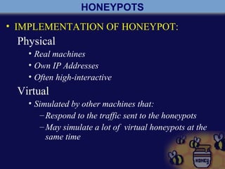 HONEYPOTS
• IMPLEMENTATION OF HONEYPOT:
Physical
• Real machines
• Own IP Addresses
• Often high-interactive
Virtual
• Simulated by other machines that:
–Respond to the traffic sent to the honeypots
–May simulate a lot of virtual honeypots at the
same time
 