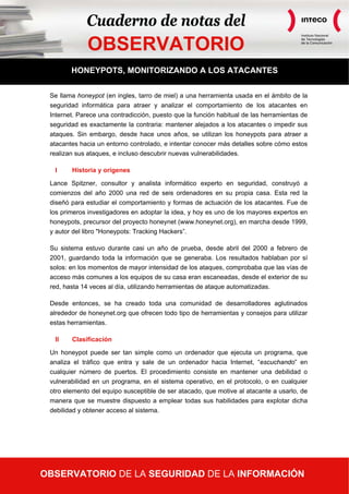 Cuaderno de notas del
                                                                                        Instituto Nacional



              OBSERVATORIO
                                                                                        de Tecnologías
                                                                                        de la Comunicación




         HONEYPOTS, MONITORIZANDO A LOS ATACANTES


  Se llama honeypot (en ingles, tarro de miel) a una herramienta usada en el ámbito de la
  seguridad informática para atraer y analizar el comportamiento de los atacantes en
  Internet. Parece una contradicción, puesto que la función habitual de las herramientas de
  seguridad es exactamente la contraria: mantener alejados a los atacantes o impedir sus
  ataques. Sin embargo, desde hace unos años, se utilizan los honeypots para atraer a
  atacantes hacia un entorno controlado, e intentar conocer más detalles sobre cómo estos
  realizan sus ataques, e incluso descubrir nuevas vulnerabilidades.

    I    Historia y orígenes

  Lance Spitzner, consultor y analista informático experto en seguridad, construyó a
  comienzos del año 2000 una red de seis ordenadores en su propia casa. Esta red la
  diseñó para estudiar el comportamiento y formas de actuación de los atacantes. Fue de
  los primeros investigadores en adoptar la idea, y hoy es uno de los mayores expertos en
  honeypots, precursor del proyecto honeynet (www.honeynet.org), en marcha desde 1999,
  y autor del libro "Honeypots: Tracking Hackers”.

  Su sistema estuvo durante casi un año de prueba, desde abril del 2000 a febrero de
  2001, guardando toda la información que se generaba. Los resultados hablaban por sí
  solos: en los momentos de mayor intensidad de los ataques, comprobaba que las vías de
  acceso más comunes a los equipos de su casa eran escaneadas, desde el exterior de su
  red, hasta 14 veces al día, utilizando herramientas de ataque automatizadas.

  Desde entonces, se ha creado toda una comunidad de desarrolladores aglutinados
  alrededor de honeynet.org que ofrecen todo tipo de herramientas y consejos para utilizar
  estas herramientas.

    II   Clasificación

  Un honeypot puede ser tan simple como un ordenador que ejecuta un programa, que
  analiza el tráfico que entra y sale de un ordenador hacia Internet, “escuchando” en
  cualquier número de puertos. El procedimiento consiste en mantener una debilidad o
  vulnerabilidad en un programa, en el sistema operativo, en el protocolo, o en cualquier
  otro elemento del equipo susceptible de ser atacado, que motive al atacante a usarlo, de
  manera que se muestre dispuesto a emplear todas sus habilidades para explotar dicha
  debilidad y obtener acceso al sistema.




OBSERVATORIO de la Información   DE LA SEGURIDAD DE LA INFORMACIÓN11
 “Honeypots, monitorizando a los atacantes”
 Observatorio de la Seguridad
                                                             Página 1 de
 