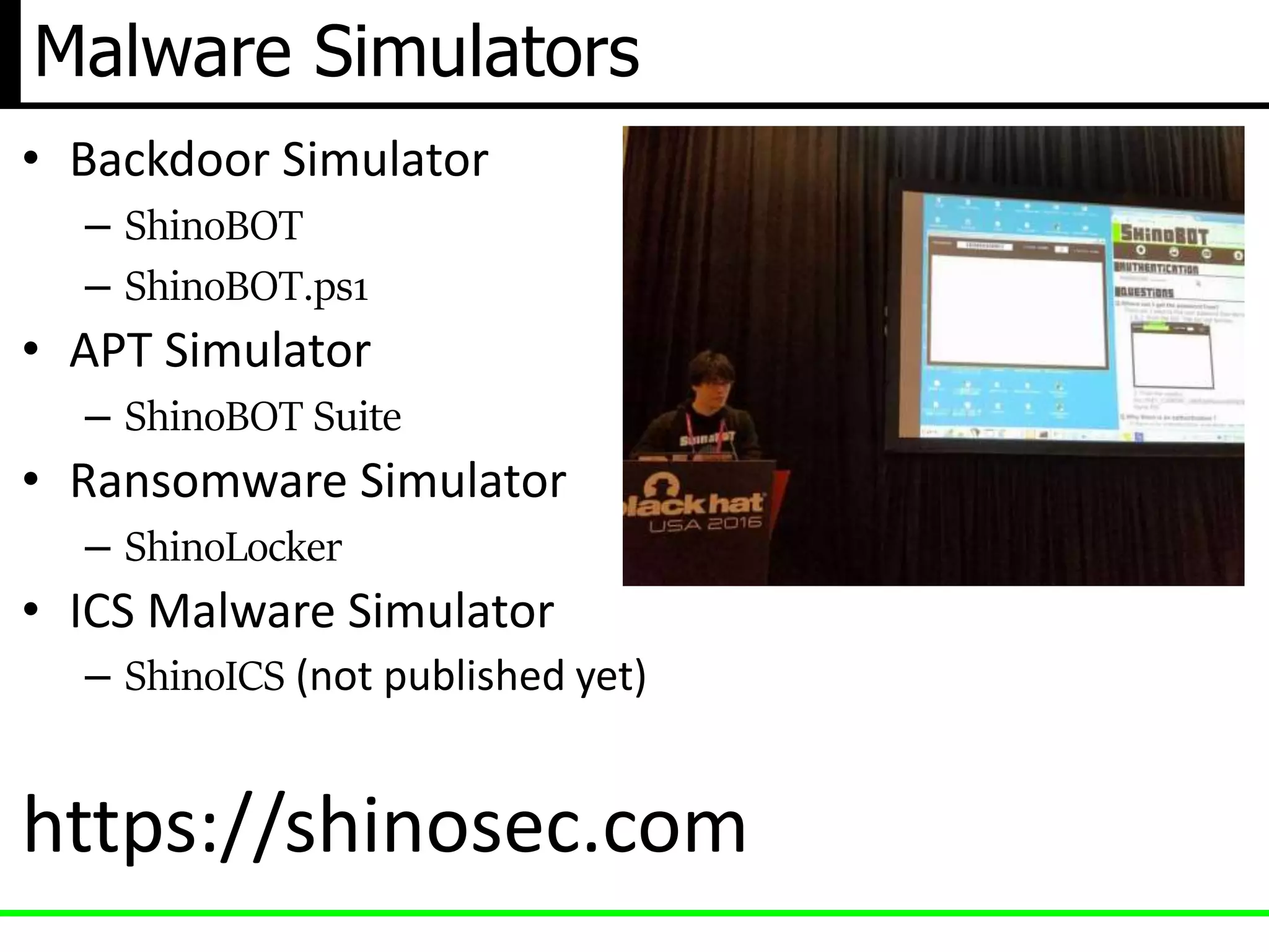 Malware Simulators
• Backdoor Simulator
– ShinoBOT
– ShinoBOT.ps1
• APT Simulator
– ShinoBOT Suite
• Ransomware Simulator
– ShinoLocker
• ICS Malware Simulator
– ShinoICS (not published yet)
https://shinosec.com
 