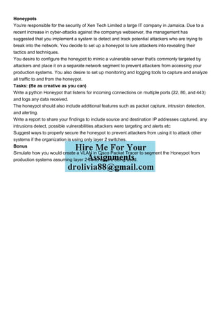 Honeypots
You're responsible for the security of Xen Tech Limited a large IT company in Jamaica. Due to a
recent increase in cyber-attacks against the companys webserver, the management has
suggested that you implement a system to detect and track potential attackers who are trying to
break into the network. You decide to set up a honeypot to lure attackers into revealing their
tactics and techniques.
You desire to configure the honeypot to mimic a vulnerable server that's commonly targeted by
attackers and place it on a separate network segment to prevent attackers from accessing your
production systems. You also desire to set up monitoring and logging tools to capture and analyze
all traffic to and from the honeypot.
Tasks: (Be as creative as you can)
Write a python Honeypot that listens for incoming connections on multiple ports (22, 80, and 443)
and logs any data received.
The honeypot should also include additional features such as packet capture, intrusion detection,
and alerting.
Write a report to share your findings to include source and destination IP addresses captured, any
intrusions detect, possible vulnerabilities attackers were targeting and alerts etc
Suggest ways to properly secure the honeypot to prevent attackers from using it to attack other
systems if the organization is using only layer 2 switches.
Bonus
Simulate how you would create a VLAN in Cisco Packet Tracer to segment the Honeypot from
production systems assuming layer 2 switches are being used.
 