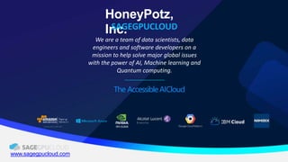 HoneyPotz,
Inc.SAGEGPUCLOUD
www.sagegpucloud.com
We are a team of data scientists, data
engineers and software developers on a
mission to help solve major global issues
with the power of AI, Machine learning and
Quantum computing.
The AccessibleAICloud
 