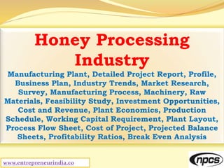 www.entrepreneurindia.co
Honey Processing
Industry
Manufacturing Plant, Detailed Project Report, Profile,
Business Plan, Industry Trends, Market Research,
Survey, Manufacturing Process, Machinery, Raw
Materials, Feasibility Study, Investment Opportunities,
Cost and Revenue, Plant Economics, Production
Schedule, Working Capital Requirement, Plant Layout,
Process Flow Sheet, Cost of Project, Projected Balance
Sheets, Profitability Ratios, Break Even Analysis
 