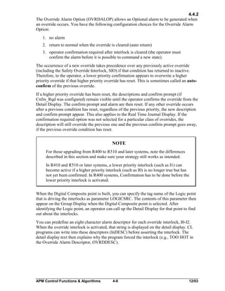 4.4.2
The Override Alarm Option (OVRDALOP) allows an Optional alarm to be generated when
an override occurs. You have the following configuration choices for the Override Alarm
Option:
1. no alarm
2. return to normal when the override is cleared (auto return)
3. operator confirmation required after interlock is cleared (the operator must
confirm the alarm before it is possible to command a new state).
The occurrence of a new override takes precedence over any previously active override
(including the Safety Override Interlock, SIO) if that condition has returned to inactive.
Therefore, to the operator, a lower priority confirmation appears to overwrite a higher
priority override if that higher priority override has reset. This is sometimes called an autoconfirm of the previous override.
If a higher priority override has been reset, the descriptions and confirm prompt (if
Cnfm_Rqd was configured) remain visible until the operator confirms the override from the
Detail Display. The confirm prompt and alarm are then reset. If any other override occurs
after a previous condition has reset, regardless of the previous priority, the new description
and confirm prompt appear. This also applies to the Real Time Journal Display. If the
confirmation required option was not selected for a particular class of overrides, the
description will still override the previous one and the previous confirm prompt goes away,
if the previous override condition has reset.

NOTE
For those upgrading from R400 to R510 and later systems, note the differences
described in this section and make sure your strategy still works as intended.
In R410 and R510 or later systems, a lower priority interlock (such as I1) can
become active if a higher priority interlock (such as I0) is no longer true but has
not yet been confirmed. In R400 systems, Confirmation has to be done before the
lower priority interlock is activated.
When the Digital Composite point is built, you can specify the tag name of the Logic point
that is driving the interlocks as parameter LOGICSRC. The contents of this parameter then
appear on the Group Display when the Digital Composite point is selected. After
identifying the Logic point, an operator can call up the Detail Display for that point to find
out about the interlocks.
You can predefine an eight character alarm descriptor for each override interlock, I0-I2.
When the override interlock is activated, that string is displayed on the detail display. CL
programs can write into these descriptors (InDESC) before asserting the interlock. The
detail display text then explains why the program forced the interlock (e.g., TOO HOT in
the Override Alarm Descriptor, OVRDDESC).

APM Control Functions & Algorithms

4-6

12/03

 