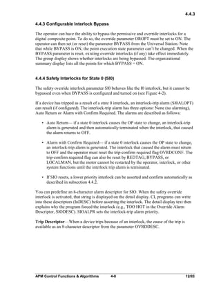 4.4.3
4.4.3 Configurable Interlock Bypass
The operator can have the ability to bypass the permissive and override interlocks for a
digital composite point. To do so, the override parameter OROPT must be set to ON. The
operator can then set (or reset) the parameter BYPASS from the Universal Station. Note
that while BYPASS is ON, the point execution state parameter can’t be changed. When the
BYPASS parameter is reset, existing override interlocks (if any) take effect immediately.
The group display shows whether interlocks are being bypassed. The organizational
summary display lists all the points for which BYPASS = ON.
4.4.4 Safety Interlocks for State 0 (SI0)
The safety override interlock parameter SI0 behaves like the I0 interlock, but it cannot be
bypassed even when BYPASS is configured and turned on (see Figure 4-2).
If a device has tripped as a result of a state 0 interlock, an interlock-trip alarm (SI0ALOPT)
can result (if configured). The interlock-trip alarm has three options: None (no alarming),
Auto Return or Alarm with Confirm Required. The alarms are described as follows:
• Auto Return— if a state 0 interlock causes the OP state to change, an interlock-trip
alarm is generated and then automatically terminated when the interlock, that caused
the alarm returns to OFF.
• Alarm with Confirm Required— if a state 0 interlock causes the OP state to change,
an interlock-trip alarm is generated. The interlock that caused the alarm must return
to OFF and the operator must reset the trip-confirm required flag OVRDCONF. The
trip-confirm required flag can also be reset by REDTAG, BYPASS, or
LOCALMAN, but the motor cannot be restarted by the operator, interlock, or other
system functions until the interlock trip alarm is terminated.
• If SIO resets, a lower priority interlock can be asserted and confirm automatically as
described in subsection 4.4.2.
You can predefine an 8-character alarm descriptor for SIO. When the safety override
interlock is activated, that string is displayed on the detail display. CL programs can write
into these descriptors (InDESC) before asserting the interlock. The detail display text then
explains why the program forced the interlock (e.g., TOO HOT in the Override Alarm
Descriptor, SIODESC). SIOALPR sets the interlock-trip alarm priority.
Trip Descriptor—When a device trips because of an interlock, the cause of the trip is
available as an 8-character descriptor from the parameter OVRDDESC.

APM Control Functions & Algorithms

4-8

12/03

 