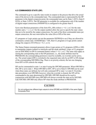 4.5
4.5 COMMANDED STATE (OP)
The command to go to a specific state results in outputs to the process that drive the actual
state of the device to the commanded state. The commanded state is represented by the OP
parameter in the digital composite point; the commanded state can be State 1 (ST1), State 0
(ST0), or State 2 (ST2). The OP parameter is available for configuration only if the number
of digital output connections (NODOPTS) is configured to be greater than 0.
Up to nine Boolean parameters of the form STx_OPy (where x = 0, 1, or 2 for the state
number and y = 1, 2, or 3 for the output number) allow the user to specify the state values
that are to be stored by the output connections. For each of the three commanded states per
output connection, the user must define the value (On or Off) of the state.
CL programs or Logic points can test the parameter INITREQ to see if they are allowed to
command a certain state. If INITREQ(i) = ON, then CL programs or Logic points cannot
change the output to STATE(i) (i = 0, 1, or 2).
The Status Output command parameter allows Logic points or CL programs (APM or AM)
to manipulate outputs (subject to interlocks and the mode attribute). Logic or CL programs
can set SOCMD(i) to ON to command State(i) where I = 0, 1, or 2. The same rules apply as
storing the corresponding state to the OP parameter, i.e., the mode attribute must be
PROGRAM, the corresponding permissive must be available, no override can be active,
etc. The actual output (OP) is switched to the requested state only by an OFF to ON change
of the corresponding SOCMD(i) flag. There is no priority scheme; the last one changing
from OFF to ON controls the output.
OP can be commanded to state 1 or state 0 using the OPCMD parameter. When OPCMD is
ON, OP is set to state 1. When OPCMD is OFF, OP is set to State 0. OPCMD can be used
when three states are defined, but will only command OP to state 1 or state 0. Overrides
take precedence over OPCMD; however, when the override is cleared, the OP will be
commanded to the state determined by OPCMD. OPCMD should not be used in
conjunction with SOCMD since OPCMD will always override the state set by SOCMD.
Like SOCMD, OPCMD only affects OP when the mode attribute is PROGRAM.

CAUTION
Do not configure two different logic outputs to drive OPCMD and SOCMD of the same Digital
Composite Point.

APM Control Functions & Algorithms

4-9

12/03

 