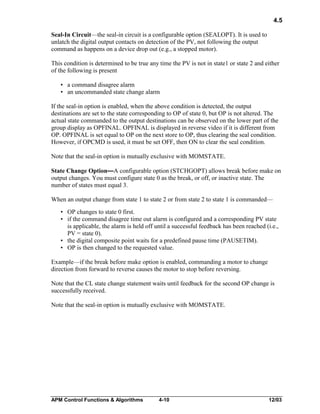 4.5
Seal-In Circuit—the seal-in circuit is a configurable option (SEALOPT). It is used to
unlatch the digital output contacts on detection of the PV, not following the output
command as happens on a device drop out (e.g., a stopped motor).
This condition is determined to be true any time the PV is not in state1 or state 2 and either
of the following is present
• a command disagree alarm
• an uncommanded state change alarm
If the seal-in option is enabled, when the above condition is detected, the output
destinations are set to the state corresponding to OP of state 0, but OP is not altered. The
actual state commanded to the output destinations can be observed on the lower part of the
group display as OPFINAL. OPFINAL is displayed in reverse video if it is different from
OP. OPFINAL is set equal to OP on the next store to OP, thus clearing the seal condition.
However, if OPCMD is used, it must be set OFF, then ON to clear the seal condition.
Note that the seal-in option is mutually exclusive with MOMSTATE.
State Change Option—A configurable option (STCHGOPT) allows break before make on
output changes. You must configure state 0 as the break, or off, or inactive state. The
number of states must equal 3.
When an output change from state 1 to state 2 or from state 2 to state 1 is commanded—
• OP changes to state 0 first.
• if the command disagree time out alarm is configured and a corresponding PV state
is applicable, the alarm is held off until a successful feedback has been reached (i.e.,
PV = state 0).
• the digital composite point waits for a predefined pause time (PAUSETIM).
• OP is then changed to the requested value.
Example—if the break before make option is enabled, commanding a motor to change
direction from forward to reverse causes the motor to stop before reversing.
Note that the CL state change statement waits until feedback for the second OP change is
successfully received.
Note that the seal-in option is mutually exclusive with MOMSTATE.

APM Control Functions & Algorithms

4-10

12/03

 