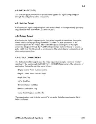 4.6
4.6 DIGITAL OUTPUTS
The user can specify the latched or pulsed output type for the digital composite point
through the configurable output connections.
4.6.1 Latched Output
Configuring the digital composite point for a latched output is accomplished by specifying
any parameter other than ONPULSE or OFFPULSE.
4.6.2 Pulsed Output
Configuring the digital composite point for a pulsed output is accomplished through the
output connections by specifying the ONPULSE or OFFPULSE parameters as the
destination points for the outputs. The width of the pulse is configured at the digital
composite data point through the PULSEWTH parameter; it allows the user to specify a
pulse width from 0 to 60 seconds as a real number. The selected pulse width applies to all
of the output connections.
4.7 OUTPUT CONNECTIONS
The destinations of the outputs (and the output types) from a digital composite point are
specified by the user through the DODSTN(1)-DODSTN(3) parameters. The categories of
destinations that can be specified are as follows:
• Digital Output Point—Latched Output
• Digital Output Point—Pulsed Output
• Logic Slot Flag
• APM Box Flag
• Process Module Slot Flag
• Device Control Slot Flag
• Array Point Flag (see also 10.3.5)
These destinations must be in the same APM box as the digital composite point that is
being configured.

APM Control Functions & Algorithms

4-11

12/03

 