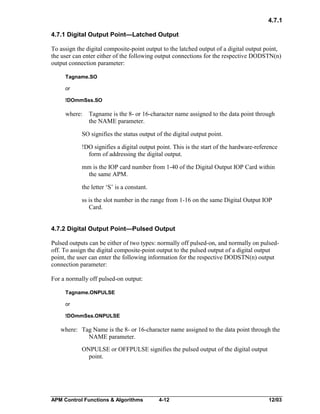 4.7.1
4.7.1 Digital Output Point—Latched Output
To assign the digital composite-point output to the latched output of a digital output point,
the user can enter either of the following output connections for the respective DODSTN(n)
output connection parameter:
Tagname.SO
or
!DOmmSss.SO

where:

Tagname is the 8- or 16-character name assigned to the data point through
the NAME parameter.

SO signifies the status output of the digital output point.
!DO signifies a digital output point. This is the start of the hardware-reference
form of addressing the digital output.
mm is the IOP card number from 1-40 of the Digital Output IOP Card within
the same APM.
the letter ‘S’ is a constant.
ss is the slot number in the range from 1-16 on the same Digital Output IOP
Card.
4.7.2 Digital Output Point—Pulsed Output
Pulsed outputs can be either of two types: normally off pulsed-on, and normally on pulsedoff. To assign the digital composite-point output to the pulsed output of a digital output
point, the user can enter the following information for the respective DODSTN(n) output
connection parameter:
For a normally off pulsed-on output:
Tagname.ONPULSE
or
!DOmmSss.ONPULSE

where: Tag Name is the 8- or 16-character name assigned to the data point through the
NAME parameter.
ONPULSE or OFFPULSE signifies the pulsed output of the digital output
point.

APM Control Functions & Algorithms

4-12

12/03

 