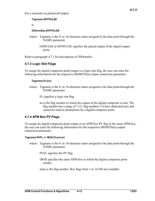 4.7.3
For a normally on pulsed-off output:
Tagname.OFFPULSE
or
!DOmmSss.OFFPULSE

where: Tagname is the 8- or 16-character name assigned to the data point through the
NAME parameter.
ONPULSE or OFFPULSE signifies the pulsed output of the digital output
point.
Refer to paragraph 4.7.1 for descriptions of !DOmmSss
4.7.3 Logic Slot Flags
To assign the digital composite-point output to a logic-slot flag, the user can enter the
following information for the respective DODSTN(n) output connection parameter:
Tagname.FL(nn)

where: Tagname is the 8- or 16-character name assigned to the data point through the
NAME parameter.
FL signifies a logic-slot flag
nn is the flag number to which the output of the digital composite is sent. The
flag number has a range of 7-12: flag numbers 1-6 have dedicated uses and
cannot be used as destinations by a digital composite point.
4.7.4 APM Box PV Flags
To assign the digital composite-point output to an APM box PV flag in the same APM box,
the user can enter the following information for the respective DODSTN(n) output
connection parameter:
Tagname.PVFL or !BOX.FL(nnnn)

where: Tagname is the 8- or 16-character name assigned to the data point through the
NAME parameter.
PVFL signifies the PV flag
!BOX specifies the same APM box in which the digital composite point
resides.
nnnn is the flag number. Box flags from 1 to 16,384 are available.

APM Control Functions & Algorithms

4-13

12/03

 