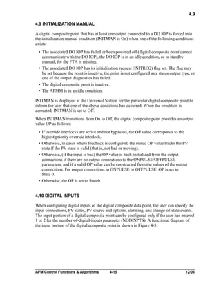 4.9
4.9 INITIALIZATION MANUAL
A digital composite point that has at least one output connected to a DO IOP is forced into
the initialization manual condition (INITMAN is On) when one of the following conditions
exists:
• The associated DO IOP has failed or been powered off (digital composite point cannot
communicate with the DO IOP), the DO IOP is in an idle condition, or in standby
manual, for the FTA is missing.
• The associated DO IOP has its initialization request (INITREQ) flag set. The flag may
be set because the point is inactive, the point is not configured as a status output type, or
one of the output diagnostics has failed.
• The digital composite point is inactive.
• The APMM is in an idle condition.
INITMAN is displayed at the Universal Station for the particular digital composite point to
inform the user that one of the above conditions has occurred. When the condition is
corrected, INITMAN is set to Off.
When INITMAN transitions from On to Off, the digital composite point provides an output
value OP as follows:
• If override interlocks are active and not bypassed, the OP value corresponds to the
highest priority override interlock.
• Otherwise, in cases where feedback is configured, the stored OP value tracks the PV
state if the PV state is valid (that is, not bad or moving).
• Otherwise, (if the input is bad) the OP value is back-initialized from the output
connections if there are no output connections to the ONPULSE/OFFPULSE
parameters, and if a valid OP value can be constructed from the values of the output
connections. For output connections to ONPULSE or OFFPULSE, OP is set to
State 0.
• Otherwise, the OP is set to State0.
4.10 DIGITAL INPUTS
When configuring digital inputs of the digital composite data point, the user can specify the
input connections, PV states, PV source and options, alarming, and change-of-state events.
The input portion of a digital composite point can be configured only if the user has entered
1 or 2 for the number-of-digital-inputs parameter (NODINPTS). A functional diagram of
the input portion of the digital composite point is shown in Figure 4-3.

APM Control Functions & Algorithms

4-15

12/03

 