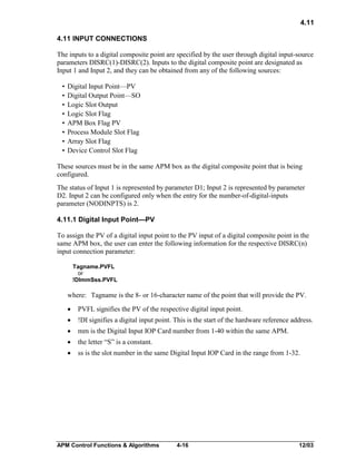 4.11
4.11 INPUT CONNECTIONS
The inputs to a digital composite point are specified by the user through digital input-source
parameters DISRC(1)-DISRC(2). Inputs to the digital composite point are designated as
Input 1 and Input 2, and they can be obtained from any of the following sources:
•
•
•
•
•
•
•
•

Digital Input Point—PV
Digital Output Point—SO
Logic Slot Output
Logic Slot Flag
APM Box Flag PV
Process Module Slot Flag
Array Slot Flag
Device Control Slot Flag

These sources must be in the same APM box as the digital composite point that is being
configured.
The status of Input 1 is represented by parameter D1; Input 2 is represented by parameter
D2. Input 2 can be configured only when the entry for the number-of-digital-inputs
parameter (NODINPTS) is 2.
4.11.1 Digital Input Point—PV
To assign the PV of a digital input point to the PV input of a digital composite point in the
same APM box, the user can enter the following information for the respective DISRC(n)
input connection parameter:
Tagname.PVFL
or
!DImmSss.PVFL

where: Tagname is the 8- or 16-character name of the point that will provide the PV.
·

PVFL signifies the PV of the respective digital input point.

·

!DI signifies a digital input point. This is the start of the hardware reference address.

·

mm is the Digital Input IOP Card number from 1-40 within the same APM.

·

the letter “S” is a constant.

·

ss is the slot number in the same Digital Input IOP Card in the range from 1-32.

APM Control Functions & Algorithms

4-16

12/03

 