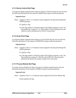 4.11.5
4.11.5 Device Control Slot Flags
To assign the digital composite-point output to a Device Control slot flag, the user can enter
the following information for the respective DODSTN(n) output connection parameter:
Tagname.FL(nn)

where: Tagname is the 8- or 16-character name assigned to the data point through the
NAME parameter.
FL signifies a flag
nn is the flag number to which the output of the digital composite is sent. The
flag number has a range of 7-12: flag numbers 1-6 have dedicated uses and
cannot be used as destinations by a Device Control point.
4.11.6 Array Point Flags
To assign the digital composite-point output to an Array Point flag, the user can enter the
following information for the respective DODSTN(n) output connection parameter:
Tagname.FL(nn)

where: Tagname is the 8- or 16-character name assigned to the data point through the
NAME parameter.
FL signifies a flag
nn is the flag number to which the output of the digital composite is sent. The
flag number has a range of 1-NFLAG, where NFLAG is the array point
parameter that defines the number of flags in the Array point.
4.11.7 Process Module Slot Flags
To assign a Process Module slot flag to the input of a digital composite point, enter the
following information for the respective DISRC(n) input connection parameter:
Tagname.FL(nn)

where: Tagname is the 8- or 16-character name assigned to the Process Module flag
FL(nn) signifies the flag

APM Control Functions & Algorithms

4-19

12/03

 