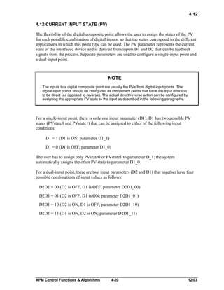 4.12
4.12 CURRENT INPUT STATE (PV)
The flexibility of the digital composite point allows the user to assign the states of the PV
for each possible combination of digital inputs, so that the states correspond to the different
applications in which this point type can be used. The PV parameter represents the current
state of the interfaced device and is derived from inputs D1 and D2 that can be feedback
signals from the process. Separate parameters are used to configure a single-input point and
a dual-input point.

NOTE
The inputs to a digital composite point are usually the PVs from digital input points. The
digital input points should be configured as component points that force the input direction
to be direct (as opposed to reverse). The actual direct/reverse action can be configured by
assigning the appropriate PV state to the input as described in the following paragraphs.

For a single-input point, there is only one input parameter (D1). D1 has two possible PV
states (PVstate0 and PVstate1) that can be assigned to either of the following input
conditions:
D1 = 1 (D1 is ON; parameter D1_1)
D1 = 0 (D1 is OFF; parameter D1_0)
The user has to assign only PVstate0 or PVstate1 to parameter D_1; the system
automatically assigns the other PV state to parameter D1_0.
For a dual-input point, there are two input parameters (D2 and D1) that together have four
possible combinations of input values as follows:
D2D1 = 00 (D2 is OFF, D1 is OFF; parameter D2D1_00)
D2D1 = 01 (D2 is OFF, D1 is ON; parameter D2D1_01)
D2D1 = 10 (D2 is ON, D1 is OFF; parameter D2D1_10)
D2D1 = 11 (D1 is ON, D2 is ON; parameter D2D1_11)

APM Control Functions & Algorithms

4-20

12/03

 