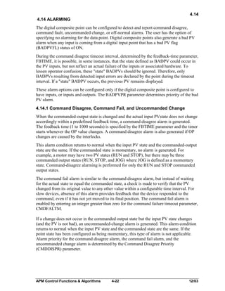 4.14
4.14 ALARMING
The digital composite point can be configured to detect and report command disagree,
command fault, uncommanded change, or off-normal alarms. The user has the option of
specifying no alarming for the data point. Digital composite points also generate a bad PV
alarm when any input is coming from a digital input point that has a bad PV flag
(BADPVFL) status of ON.
During the command disagree timeout interval, determined by the feedback-time parameter,
FBTIME, it is possible, in some instances, that the state defined as BADPV could occur in
the PV inputs, but not reflect an actual failure of the inputs or associated hardware. To
lessen operator confusion, these "state" BADPVs should be ignored. Therefore, only
BADPVs resulting from detected input errors are declared by the point during the timeout
interval. If a "state" BADPV occurs, the previous PV remains displayed.
These alarm options can be configured only if the digital composite point is configured to
have inputs, or inputs and outputs. The BADPVPR parameter determines priority of the bad
PV alarm.
4.14.1 Command Disagree, Command Fail, and Uncommanded Change
When the commanded-output state is changed and the actual input PVstate does not change
accordingly within a predefined feedback time, a command disagree alarm is generated.
The feedback time (1 to 1000 seconds) is specified by the FBTIME parameter and the timer
starts whenever the OP value changes. A command disagree alarm is also generated if OP
changes are caused by the interlocks.
This alarm condition returns to normal when the input PV state and the commanded-output
state are the same. If the commanded state is momentary, no alarm is generated. For
example, a motor may have two PV states (RUN and STOP), but there may be three
commanded output states (RUN, STOP, and JOG) where JOG is defined as a momentary
state. Command-disagree alarming is performed for only the RUN and STOP commanded
output states.
The command fail alarm is similar to the command disagree alarm, but instead of waiting
for the actual state to equal the commanded state, a check is made to verify that the PV
changed from its original value to any other value within a configurable time interval. For
slow devices, absence of this alarm provides feedback that the device responded to the
command, even if it has not yet moved to its final position. The command fail alarm is
enabled by entering an integer greater than zero for the command failure timeout parameter,
CMDFALTM.
If a change does not occur in the commanded output state but the input PV state changes
(and the PV is not bad), an uncommanded-change alarm is generated. This alarm condition
returns to normal when the input PV state and the commanded state are the same. If the
point state has been configured as being momentary, this type of alarm is not applicable.
Alarm priority for the command disagree alarm, the command fail alarm, and the
uncommanded change alarm is determined by the Command Disagree Priority
(CMDDISPR) parameter.

APM Control Functions & Algorithms

4-22

12/03

 