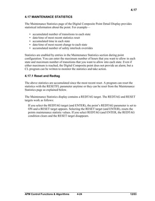 4.17
4.17 MAINTENANCE STATISTICS
The Maintenance Statistics page of the Digital Composite Point Detail Display provides
statistical information about the point. For example—
•
•
•
•
•

accumulated number of transitions to each state
date/time of most recent statistics reset
accumulated time in each state
date/time of most recent change to each state
accumulated number of safety interlock overrides

Statistics are enabled by entries in the Maintenance Statistics section during point
configuration. You can enter the maximum number of hours that you want to allow in each
state and maximum number of transitions that you want to allow into each state. Even if
either maximum is reached, the Digital Composite point does not provide an alarm, but a
CL program can be written to monitor the statistics and take action.
4.17.1 Reset and Redtag
The above statistics are accumulated since the most recent reset. A program can reset the
statistics with the RESETFL parameter anytime or they can be reset from the Maintenance
Statistics page as explained below.
The Maintenance Statistics display contains a REDTAG target. The REDTAG and RESET
targets work as follows:
If you select the REDTAG target (and ENTER), the point’s REDTAG parameter is set to
ON and a RESET target appears. Selecting the RESET target (and ENTER), resets the
points maintenance statistic values. If you select REDTAG (and ENTER, the REDTAG
condition clears and the RESET target disappears.

APM Control Functions & Algorithms

4-24

12/03

 