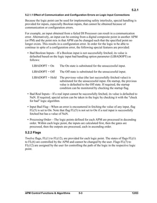 5.2.1
5.2.1.1 Effect of Communication and Configuration Errors on Logic Input Connections

Because the logic point can be used for implementing safety interlocks, special handling is
provided for inputs, especially Boolean inputs, that cannot be obtained because of
communication or configuration errors.
For example, an input obtained from a failed DI Processor can result in a communication
error. Alternatively, an input can be coming from a digital composite point in another APM
(or PM) and the point mix in that APM can be changed such that the specified point no
longer exists. This results in a configuration error. In order for the logic to be able to
continue in spite of a configuration error, the following special features are provided:
• Bad Boolean Inputs—If a Boolean input is not successfully fetched, its value is
defaulted based on the logic input bad handling option parameter (LIBADOPT) as
follows:
LIBADOPT = On

The On state is substituted for the unsuccessful input.

LIBADOPT = Off

The Off state is substituted for the unsuccessful input.

LIBADOPT = Hold

The previous value (the last successfully fetched value) is
substituted for the unsuccessful input. On startup, the previous
value is defaulted to the Off state. If required, the startup
condition can be monitored by checking the startup flag.

• Bad Real Inputs—If a real input cannot be successfully fetched, its value is defaulted to
NaN. If required, special action can be taken in the logic by checking it with the "check
for bad" logic algorithm.
• Input Bad Flag—When an error is encountered in fetching the value of any input, flag
FL(5) is set to On. Note that flag FL(5) is not set to On if a real input is successfully
fetched but has a value of NaN.
• Processing Order—The logic points defined for each APM are processed in decending
order. Within each logic point, the inputs are calculated first, then the gates are
processed, then the outputs are processed, each in ascending order.
5.2.2 Flags
Twelve flags, FL(1) to FL(12), are provided for each logic point. The states of flags FL(1)
to FL(6) are controlled by the APM and cannot be changed by the user. Flags FL(7) to
FL(12) are assigned by the user for controlling the path of the logic in the respective logic
point.

APM Control Functions & Algorithms

5-3

12/03

 