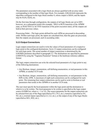 5.2.5
The parameters associated with a logic block are always qualified with an array index
corresponding to the number of that logic block. For example, LOGALG(4) represents the
algorithm configured in the logic block number 4, whose output is SO(4), and the inputs
may be S1(4), S2(4), etc.
On the first time through configuration, the outputs of all logic blocks are set to OFF;
however, on a subsequent restart (for example: IDLE to RUN transition of the APMM
state, or INACTIVE to ACTIVE transition of the point execution state), all the outputs are
held at their previous values.
Processing Order—The logic points defined for each APM are processed in descending
order. Within each logic point, the inputs are calculated first, then the gates are processed,
then the outputs are processed, each in ascending order.
5.2.5 Output Connections
Logic output connections are used to write the values of local parameters of a respective
logic point to the configured destinations. Up to 12 output connections can be configured
for each logic point. The actual number of output connections is determined by the
LOGMIX parameter described in paragraph 5.2. The destinations are specified by parameter
LODSTN by using the "Tagname.Parameter" format or the hardware reference address
format.
The logic output connection can write the selected local parameters of a logic point to any
of the following destinations:
• Any Boolean, integer, enumeration, self-defining enumeration, or real parameter in this
APMM, or another UCN node
• Any Boolean, integer, enumeration, self-defining enumeration, or real parameter in the
IOPs in this APM. A maximum of eight such connections can be configured for each
point. The remaining four output connections can be used to write to boolean or real
parameters that reside in this APMM or in another UCN node.
The user must specify the local parameter within the logic point and the destination to
which it is to be written. The local parameter to be written is specified as the logic output
source (LOSRC(n), where n = 1 to 12). The source parameter for the output connection can
be selected from any of the flags (specified as FL1, FL2, etc.), numerics (specified as N1,
N2, etc.), external inputs (specified as L1, L2, etc.), or the output of any of the logic blocks
(specified as SO1, SO2, etc.).

APM Control Functions & Algorithms

5-5

12/03

 