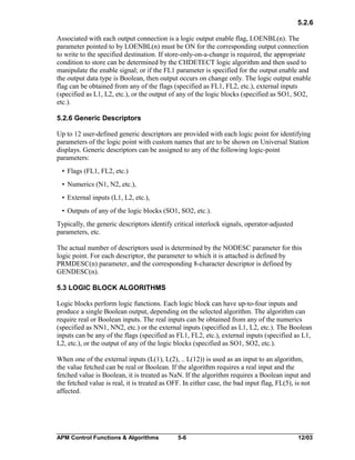 5.2.6
Associated with each output connection is a logic output enable flag, LOENBL(n). The
parameter pointed to by LOENBL(n) must be ON for the corresponding output connection
to write to the specified destination. If store-only-on-a-change is required, the appropriate
condition to store can be determined by the CHDETECT logic algorithm and then used to
manipulate the enable signal; or if the FL1 parameter is specified for the output enable and
the output data type is Boolean, then output occurs on change only. The logic output enable
flag can be obtained from any of the flags (specified as FL1, FL2, etc.), external inputs
(specified as L1, L2, etc.), or the output of any of the logic blocks (specified as SO1, SO2,
etc.).
5.2.6 Generic Descriptors
Up to 12 user-defined generic descriptors are provided with each logic point for identifying
parameters of the logic point with custom names that are to be shown on Universal Station
displays. Generic descriptors can be assigned to any of the following logic-point
parameters:
• Flags (FL1, FL2, etc.)
• Numerics (N1, N2, etc.),
• External inputs (L1, L2, etc.),
• Outputs of any of the logic blocks (SO1, SO2, etc.).
Typically, the generic descriptors identify critical interlock signals, operator-adjusted
parameters, etc.
The actual number of descriptors used is determined by the NODESC parameter for this
logic point. For each descriptor, the parameter to which it is attached is defined by
PRMDESC(n) parameter, and the corresponding 8-character descriptor is defined by
GENDESC(n).
5.3 LOGIC BLOCK ALGORITHMS
Logic blocks perform logic functions. Each logic block can have up-to-four inputs and
produce a single Boolean output, depending on the selected algorithm. The algorithm can
require real or Boolean inputs. The real inputs can be obtained from any of the numerics
(specified as NN1, NN2, etc.) or the external inputs (specified as L1, L2, etc.). The Boolean
inputs can be any of the flags (specified as FL1, FL2, etc.), external inputs (specified as L1,
L2, etc.), or the output of any of the logic blocks (specified as SO1, SO2, etc.).
When one of the external inputs (L(1), L(2), .. L(12)) is used as an input to an algorithm,
the value fetched can be real or Boolean. If the algorithm requires a real input and the
fetched value is Boolean, it is treated as NaN. If the algorithm requires a Boolean input and
the fetched value is real, it is treated as OFF. In either case, the bad input flag, FL(5), is not
affected.

APM Control Functions & Algorithms

5-6

12/03

 