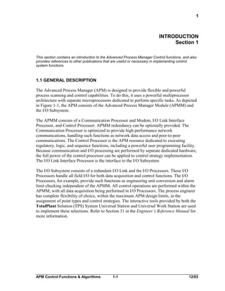 1

INTRODUCTION
Section 1
This section contains an introduction to the Advanced Process Manager Control functions, and also
provides references to other publications that are useful or necessary in implementing control
system functions.

1.1 GENERAL DESCRIPTION
The Advanced Process Manager (APM) is designed to provide flexible and powerful
process scanning and control capabilities. To do this, it uses a powerful multiprocessor
architecture with separate microprocessors dedicated to perform specific tasks. As depicted
in Figure 1-1, the APM consists of the Advanced Process Manager Module (APMM) and
the I/O Subsystem.
The APMM consists of a Communication Processor and Modem, I/O Link Interface
Processor, and Control Processor. APMM redundancy can be optionally provided. The
Communication Processor is optimized to provide high performance network
communications, handling such functions as network data access and peer-to-peer
communications. The Control Processor is the APM resource dedicated to executing
regulatory, logic, and sequence functions, including a powerful user programming facility.
Because communication and I/O processing are performed by separate dedicated hardware,
the full power of the control processor can be applied to control strategy implementation.
The I/O Link Interface Processor is the interface to the I/O Subsystem.
The I/O Subsystem consists of a redundant I/O Link and the I/O Processors. These I/O
Processors handle all field I/O for both data acquisition and control functions. The I/O
Processors, for example, provide such functions as engineering unit conversion and alarm
limit checking independent of the APMM. All control operations are performed within the
APMM, with all data acquisition being performed in I/O Processors. The process engineer
has complete flexibility of choice, within the maximum APM design limits, in the
assignment of point types and control strategies. The interactive tools provided by both the
TotalPlant Solution (TPS) System Universal Station and Universal Work Station are used
to implement these selections. Refer to Section 31 in the Engineer’s Reference Manual for
more information.

APM Control Functions & Algorithms

1-1

12/03

 