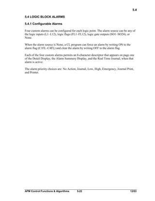 5.4
5.4 LOGIC BLOCK ALARMS
5.4.1 Configurable Alarms
Four custom alarms can be configured for each logic point. The alarm source can be any of
the logic inputs (L1–L12), logic flags (FL1–FL12), logic gate outputs (SO1–SO24), or
None.
When the alarm source is None, a CL program can force an alarm by writing ON to the
alarm flag (C1FL–C4FL) and clear the alarm by writing OFF to the alarm flag.
Each of the four custom alarms permits an 8-character descriptor that appears on page one
of the Detail Display, the Alarm Summery Display, and the Real Time Journal, when that
alarm is active.
The alarm priority choices are: No Action, Journal, Low, High, Emergency, Journal Print,
and Printer.

APM Control Functions & Algorithms

5-22

12/03

 