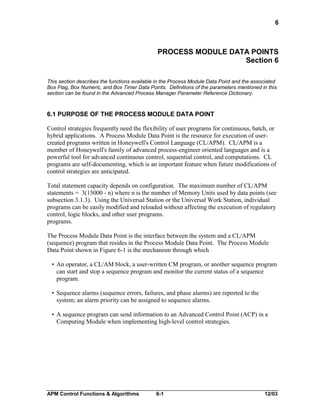 6

PROCESS MODULE DATA POINTS
Section 6
This section describes the functions available in the Process Module Data Point and the associated
Box Flag, Box Numeric, and Box Timer Data Points. Definitions of the parameters mentioned in this
section can be found in the Advanced Process Manager Parameter Reference Dictionary.

6.1 PURPOSE OF THE PROCESS MODULE DATA POINT
Control strategies frequently need the flexibility of user programs for continuous, batch, or
hybrid applications. A Process Module Data Point is the resource for execution of usercreated programs written in Honeywell's Control Language (CL/APM). CL/APM is a
member of Honeywell's family of advanced process-engineer oriented languages and is a
powerful tool for advanced continuous control, sequential control, and computations. CL
programs are self-documenting, which is an important feature when future modifications of
control strategies are anticipated.
Total statement capacity depends on configuration. The maximum number of CL/APM
statements = 3(15000 - n) where n is the number of Memory Units used by data points (see
subsection 3.1.3). Using the Universal Station or the Universal Work Station, individual
programs can be easily modified and reloaded without affecting the execution of regulatory
control, logic blocks, and other user programs.
programs.
The Process Module Data Point is the interface between the system and a CL/APM
(sequence) program that resides in the Process Module Data Point. The Process Module
Data Point shown in Figure 6-1 is the mechanism through which
• An operator, a CL/AM block, a user-written CM program, or another sequence program
can start and stop a sequence program and monitor the current status of a sequence
program.
• Sequence alarms (sequence errors, failures, and phase alarms) are reported to the
system; an alarm priority can be assigned to sequence alarms.
• A sequence program can send information to an Advanced Control Point (ACP) in a
Computing Module when implementing high-level control strategies.

APM Control Functions & Algorithms

6-1

12/03

 
