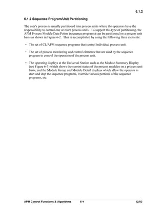 6.1.2
6.1.2 Sequence Program/Unit Partitioning
The user's process is usually partitioned into process units where the operators have the
responsibility to control one or more process units. To support this type of partitioning, the
APM Process Module Data Points (sequence programs) can be partitioned on a process unit
basis as shown in Figure 6-2. This is accomplished by using the following three elements:
• The set of CL/APM sequence programs that control individual process unit.
• The set of process monitoring and control elements that are used by the sequence
program to control the operation of the process unit.
• The operating displays at the Universal Station such as the Module Summary Display
(see Figure 6-3) which shows the current status of the process modules on a process unit
basis, and the Module Group and Module Detail displays which allow the operator to
start and stop the sequence programs, override various portions of the sequence
programs, etc.

APM Control Functions & Algorithms

6-4

12/03

 