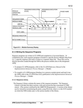 6.1.3
MODULE
OPERATING
STATUS

SEQUENCE-EXECUTION
STATE

SEQUENCE-EXECUTION
MODE

SEQUENCE NAME

DDMMMYY 11:22:46

MODULE NAME
UNIT ID
SINGLE-PROCESS
MODULE LINE

PHASE NAME

MODULE SUMMARY
UNIT MODULE

01

EM1

01

SEQUENCE OPER EXEC MODE PHASE

EM2

REACT

NORM RUN

AUTO

OFF

PAGE 1
STEP

MSG BATCH 1D

ST2

CFM

AUTO

NL

SETUP

2

STEP LABEL
MESSAGE INDICATOR
BATCH NAME (if any)

Figure 6-3 — Module Summary Display

11014

6.1.3 Writing the Sequence Programs
Sequence programs are written in CL/APM and compiled at a Universal Station. At
compilation time, each sequence program is bound to a specific Process Module Data Point
(i.e., a specific sequence slot) and is written to a separate object file. These files can be
directly downline loaded through the NIM to the process module slots in the designated
APM.
• To prepare CL/APM programs, refer to the CL/APM Reference Manual in the
Implementation/Advanced Process Manager - 2 Binder.
• To compile a CL/APM program (binding it to a process module point) and load it into
the APM, refer to the CL/APM Data Entry publication in the Implementation/Advanced
Process Manager - 2 binder.
6.1.3.1 Sequence Library

The Sequence Library contains the names of the sequence programs. The Sequence
Library is divided into three sections, with each section having a maximum of 1000
entries. (The section is defined by the LIBRYNUM parameter.) A section of the library
can be viewed by reconstituting the point, using $NxxLiby where xx is the UCN number
on which the NIM resides and y is the section number of the library.

APM Control Functions & Algorithms

6-6

12/03

 