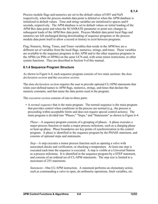 6.1.4
Process module flags and numerics are set to the default values of OFF and NaN
respectively, when the process module data point is deleted or when the APM database is
initialized to default values. Time and string variables are initialized to spaces and 0
seconds, respectively. The APM database is set to default values on initial loading of the
APM Box data point and when the SCANRATE parameter or point mix changes in
subsequent loads of the APM Box data point. Process Module data point local flags and
numerics are left unchanged during downloading of sequence programs or the process
module data point itself to allow a record or history to exist between programs.
Flag, Numeric, String, Times, and Timer variables that reside in the APM box are a
different set of variables from the local flags, numerics, strings, and times. These variables
are available to the sequence programs in this APM and to the other sequence programs in
the APMs (or PMs or HPMs) on the same UCN and, with some minor restrictions, to other
system functions. They are described in Section 9 of this manual.
6.1.4 Sequence Program Structure
As shown in Figure 6-4, each sequence program consists of two main sections: the data
declaration section and the execution section.
The data declaration section requires the user to provide optional CL/APM statements that
relate user-defined names to APM flags, numerics, strings, and times that declare the
numeric constants, and that name the data points used in the program.
The execution section consists of one-to-three parts:
• A normal sequence that is the main program. The normal sequence is the main program
that provides control when conditions in the process are normal (e.g., the process is
proceeding within acceptable limits and does not require special control actions). The
main program is divided into "Phases," "Steps," and "Statements" as shown in Figure 6-4.
Phase—A sequence program consists of a grouping of phases. A phase executes a
major process function or marks a major process milestone, such as a charging phase
or heat-up phase. Phase boundaries are key points of synchronization in the control
program. A phase is identified in the sequence program by the PHASE statement, and
consists of optional steps and statements.
Step—A step executes a minor process function such as opening a valve with
associated checks and verification, or checking a temperature. At least one step is
executed each time the sequence is executed. A step is visible at a Universal Station
as a process milestone. It is identified in the sequence program by a STEP statement,
and consists of an ordered set of CL/APM statements. The step size is limited to a
maximum of 255 statements.
Statement—One CL/APM instruction. A statement performs an elementary action,
such as commanding a valve to open, do arithmetic operations, fetch variables, etc.

APM Control Functions & Algorithms

6-8

12/03

 