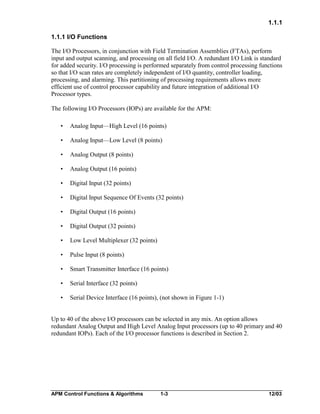 1.1.1
1.1.1 I/O Functions
The I/O Processors, in conjunction with Field Termination Assemblies (FTAs), perform
input and output scanning, and processing on all field I/O. A redundant I/O Link is standard
for added security. I/O processing is performed separately from control processing functions
so that I/O scan rates are completely independent of I/O quantity, controller loading,
processing, and alarming. This partitioning of processing requirements allows more
efficient use of control processor capability and future integration of additional I/O
Processor types.
The following I/O Processors (IOPs) are available for the APM:
•

Analog Input—High Level (16 points)

•

Analog Input—Low Level (8 points)

•

Analog Output (8 points)

•

Analog Output (16 points)

•

Digital Input (32 points)

•

Digital Input Sequence Of Events (32 points)

•

Digital Output (16 points)

•

Digital Output (32 points)

•

Low Level Multiplexer (32 points)

•

Pulse Input (8 points)

•

Smart Transmitter Interface (16 points)

•

Serial Interface (32 points)

•

Serial Device Interface (16 points), (not shown in Figure 1-1)

Up to 40 of the above I/O processors can be selected in any mix. An option allows
redundant Analog Output and High Level Analog Input processors (up to 40 primary and 40
redundant IOPs). Each of the I/O processor functions is described in Section 2.

APM Control Functions & Algorithms

1-3

12/03

 
