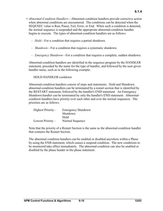 6.1.4
• Abnormal-Condition Handlers—Abnormal-condition handlers provide corrective action
when abnormal conditions are encountered. The conditions can be detected when the
SEQEXEC value is Run, Pause, Fail, Error, or End. When such a condition is detected,
the normal sequence is suspended and the appropriate abnormal-condition handler
begins to execute. The types of abnormal-condition handlers are as follows:
– Hold—For a condition that requires a partial shutdown.
– Shutdown—For a condition that requires a systematic shutdown.
– Emergency Shutdown—For a condition that requires a complete, sudden shutdown.
Abnormal-condition handlers are identified in the sequence program by the HANDLER
statement, preceded by the name for the type of handler, and followed by the user-given
handler name, such as in the following example:
HOLD HANDLER cooldown
Abnormal-condition handlers consist of steps and statements. Hold and Shutdown
abnormal-condition handlers can be terminated by a restart section that is identified by
the RESTART statement, followed by the handler's END statement. An Emergency
Shutdown handler can be terminated by only the handler's END statement. Abnormalcondition handlers have priority over each other and over the normal sequences. The
priorities are as follows:
Highest Priority –
Lowest Priority –

Emergency Shutdown
Shutdown
Hold
Normal Sequence

Note that the priority of a Restart Section is the same as the abnormal-condition handler
that contains the Restart Section.
The abnormal condition handlers can be enabled or disabled anywhere within a Phase
by using the ENB statement, which causes a suspend condition. The new conditions to
be monitored take effect immediately. The abnormal condition can also be enabled or
disabled by the phase header in the phase statement.

APM Control Functions & Algorithms

6-10

12/03

 
